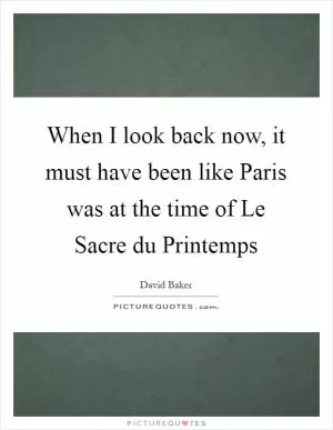 When I look back now, it must have been like Paris was at the time of Le Sacre du Printemps Picture Quote #1