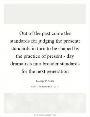 Out of the past come the standards for judging the present; standards in turn to be shaped by the practice of present - day dramatists into broader standards for the next generation Picture Quote #1