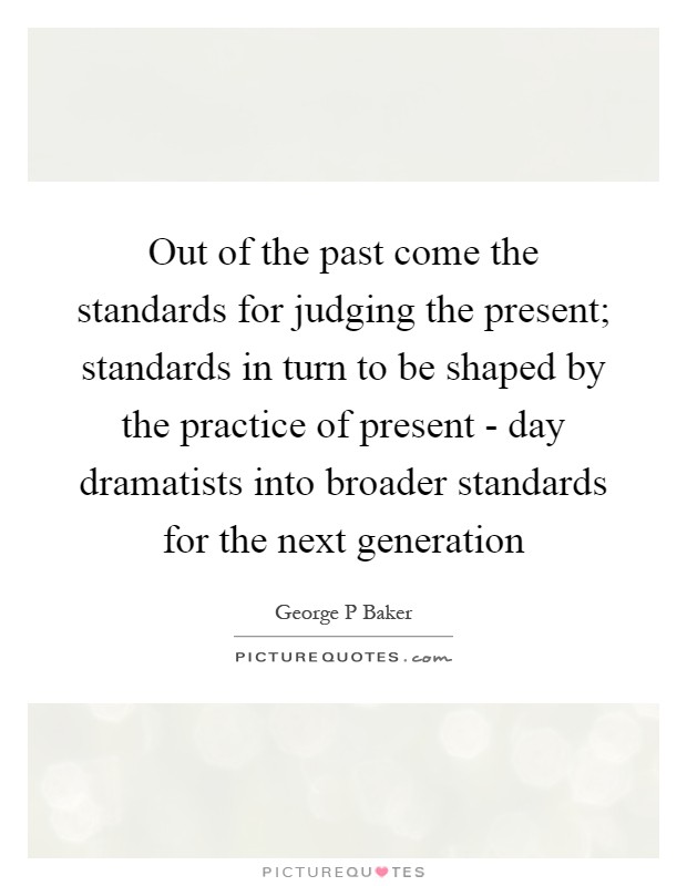 Out of the past come the standards for judging the present; standards in turn to be shaped by the practice of present - day dramatists into broader standards for the next generation Picture Quote #1
