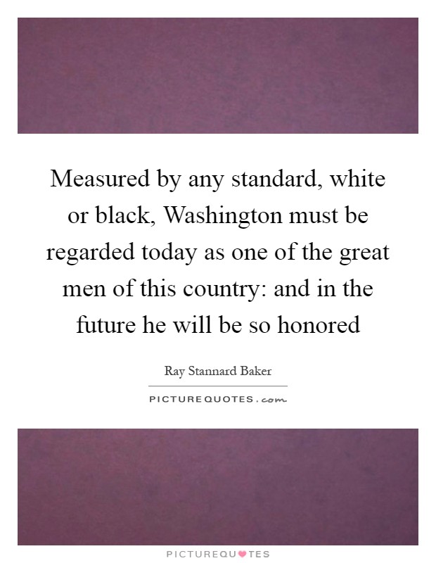 Measured by any standard, white or black, Washington must be regarded today as one of the great men of this country: and in the future he will be so honored Picture Quote #1