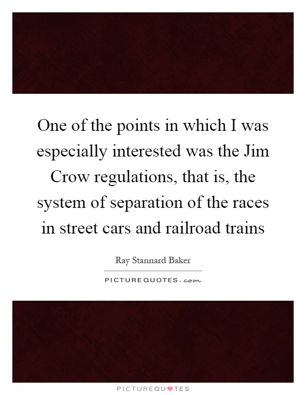 One of the points in which I was especially interested was the Jim Crow regulations, that is, the system of separation of the races in street cars and railroad trains Picture Quote #1