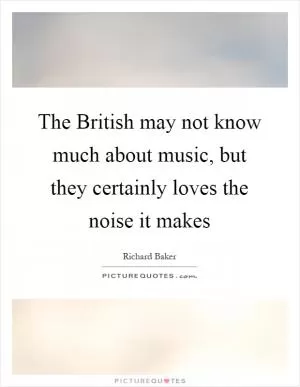 The British may not know much about music, but they certainly loves the noise it makes Picture Quote #1