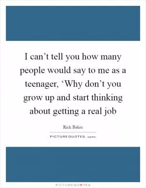 I can’t tell you how many people would say to me as a teenager, ‘Why don’t you grow up and start thinking about getting a real job Picture Quote #1