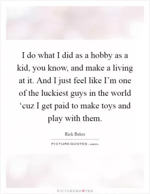 I do what I did as a hobby as a kid, you know, and make a living at it. And I just feel like I’m one of the luckiest guys in the world ‘cuz I get paid to make toys and play with them Picture Quote #1