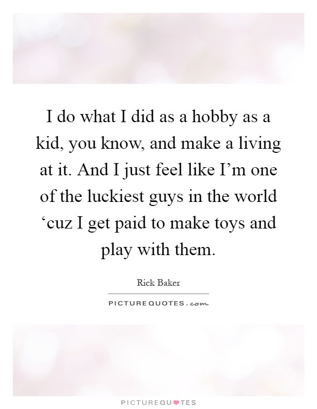 I do what I did as a hobby as a kid, you know, and make a living at it. And I just feel like I'm one of the luckiest guys in the world ‘cuz I get paid to make toys and play with them Picture Quote #1