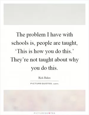 The problem I have with schools is, people are taught, ‘This is how you do this.’ They’re not taught about why you do this Picture Quote #1