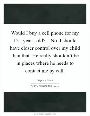 Would I buy a cell phone for my 12 - year - old?... No. I should have closer control over my child than that. He really shouldn’t be in places where he needs to contact me by cell Picture Quote #1