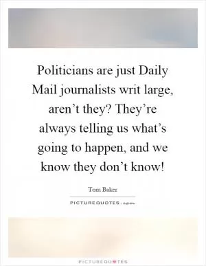 Politicians are just Daily Mail journalists writ large, aren’t they? They’re always telling us what’s going to happen, and we know they don’t know! Picture Quote #1