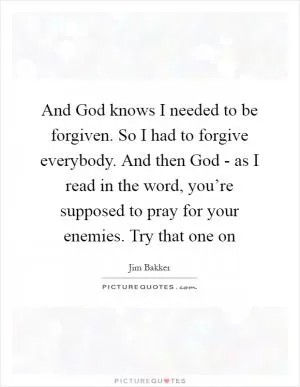 And God knows I needed to be forgiven. So I had to forgive everybody. And then God - as I read in the word, you’re supposed to pray for your enemies. Try that one on Picture Quote #1