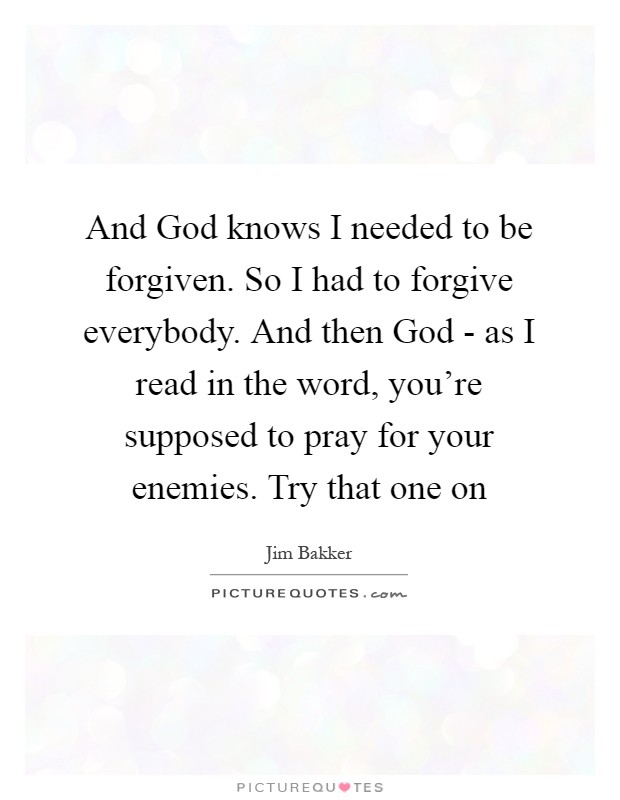 And God knows I needed to be forgiven. So I had to forgive everybody. And then God - as I read in the word, you're supposed to pray for your enemies. Try that one on Picture Quote #1