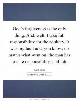 God’s forgiveness is the only thing. And, well, I take full responsibility for the adultery. It was my fault and, you know, no matter what went on, the man has to take responsibility; and I do Picture Quote #1