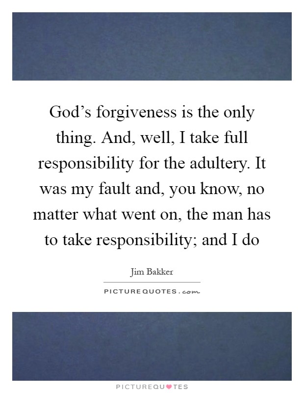 God's forgiveness is the only thing. And, well, I take full responsibility for the adultery. It was my fault and, you know, no matter what went on, the man has to take responsibility; and I do Picture Quote #1