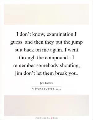 I don’t know, examination I guess. and then they put the jump suit back on me again. I went through the compound - I remember somebody shouting, jim don’t let them break you Picture Quote #1