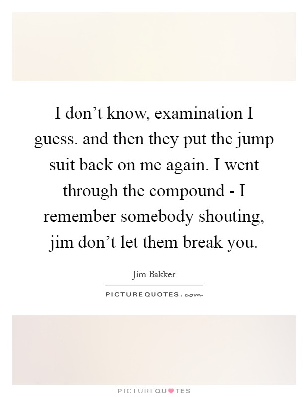 I don't know, examination I guess. and then they put the jump suit back on me again. I went through the compound - I remember somebody shouting, jim don't let them break you Picture Quote #1