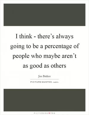 I think - there’s always going to be a percentage of people who maybe aren’t as good as others Picture Quote #1