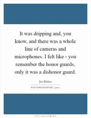 It was dripping and, you know, and there was a whole line of cameras and microphones. I felt like - you remember the honor guards, only it was a dishonor guard Picture Quote #1