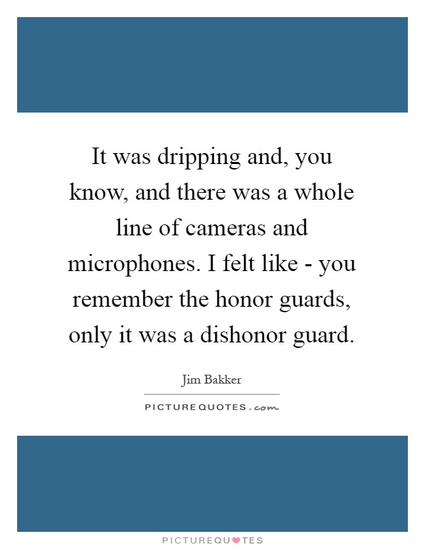 It was dripping and, you know, and there was a whole line of cameras and microphones. I felt like - you remember the honor guards, only it was a dishonor guard Picture Quote #1