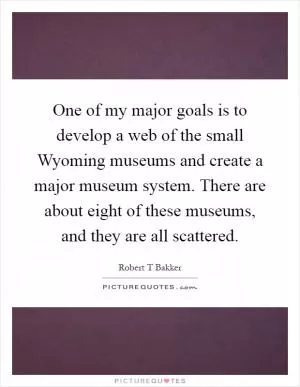 One of my major goals is to develop a web of the small Wyoming museums and create a major museum system. There are about eight of these museums, and they are all scattered Picture Quote #1