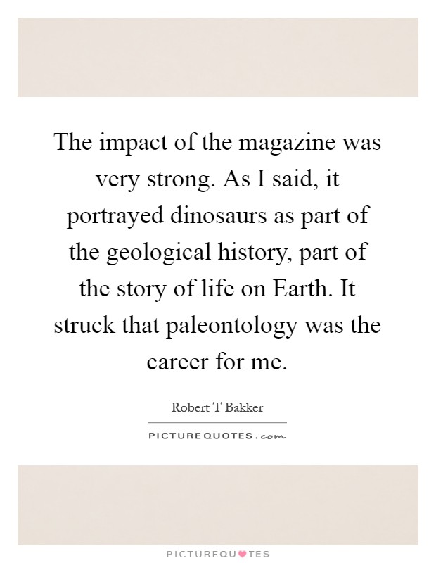 The impact of the magazine was very strong. As I said, it portrayed dinosaurs as part of the geological history, part of the story of life on Earth. It struck that paleontology was the career for me Picture Quote #1