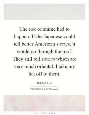 The rise of anime had to happen. If the Japanese could tell better American stories, it would go through the roof. They still tell stories which are very much oriental. I take my hat off to them Picture Quote #1