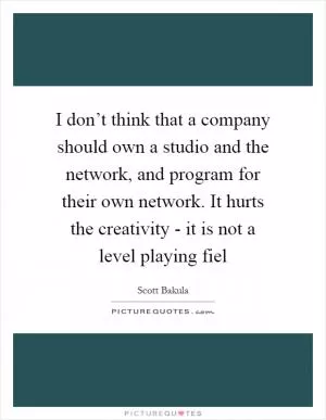 I don’t think that a company should own a studio and the network, and program for their own network. It hurts the creativity - it is not a level playing fiel Picture Quote #1