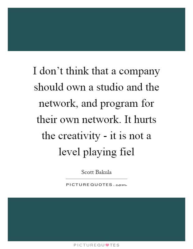 I don't think that a company should own a studio and the network, and program for their own network. It hurts the creativity - it is not a level playing fiel Picture Quote #1
