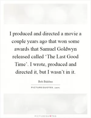 I produced and directed a movie a couple years ago that won some awards that Samuel Goldwyn released called ‘The Last Good Time’. I wrote, produced and directed it, but I wasn’t in it Picture Quote #1
