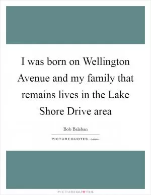 I was born on Wellington Avenue and my family that remains lives in the Lake Shore Drive area Picture Quote #1