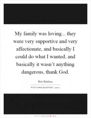 My family was loving... they were very supportive and very affectionate, and basically I could do what I wanted, and basically it wasn’t anything dangerous, thank God Picture Quote #1