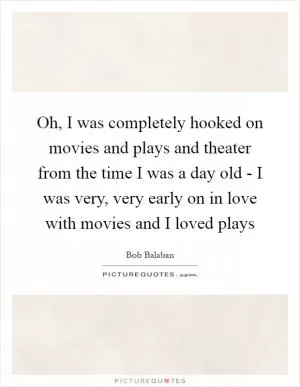 Oh, I was completely hooked on movies and plays and theater from the time I was a day old - I was very, very early on in love with movies and I loved plays Picture Quote #1