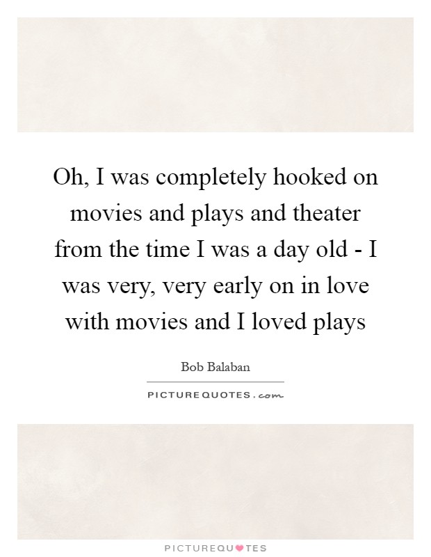 Oh, I was completely hooked on movies and plays and theater from the time I was a day old - I was very, very early on in love with movies and I loved plays Picture Quote #1