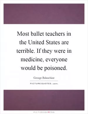 Most ballet teachers in the United States are terrible. If they were in medicine, everyone would be poisoned Picture Quote #1