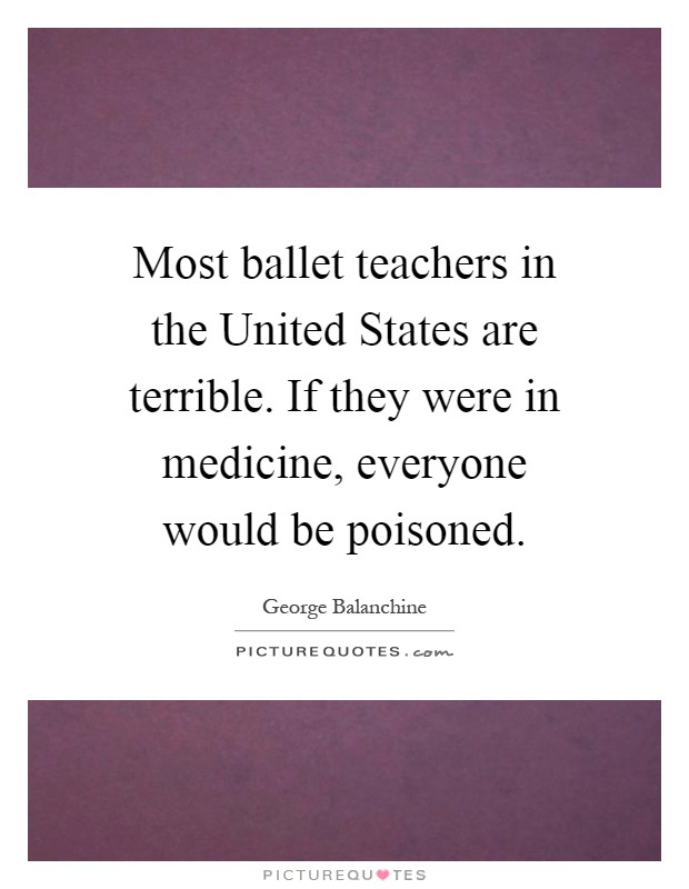 Most ballet teachers in the United States are terrible. If they were in medicine, everyone would be poisoned Picture Quote #1
