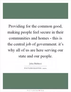Providing for the common good, making people feel secure in their communities and homes - this is the central job of government. it’s why all of us are here serving our state and our people Picture Quote #1