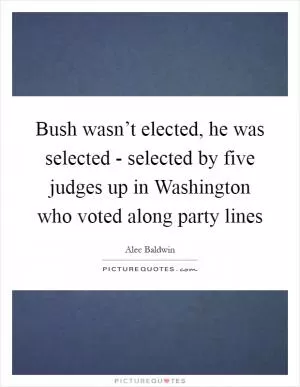 Bush wasn’t elected, he was selected - selected by five judges up in Washington who voted along party lines Picture Quote #1
