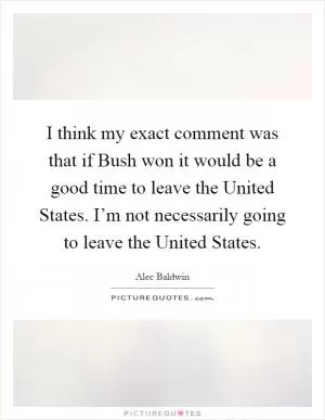 I think my exact comment was that if Bush won it would be a good time to leave the United States. I’m not necessarily going to leave the United States Picture Quote #1