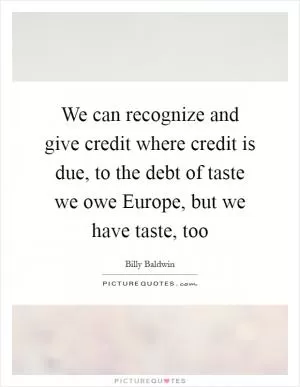 We can recognize and give credit where credit is due, to the debt of taste we owe Europe, but we have taste, too Picture Quote #1