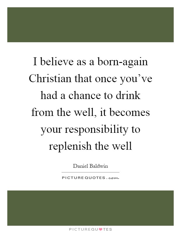 I believe as a born-again Christian that once you've had a chance to drink from the well, it becomes your responsibility to replenish the well Picture Quote #1