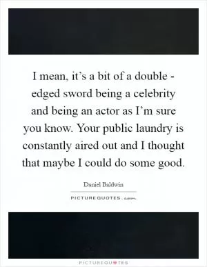 I mean, it’s a bit of a double - edged sword being a celebrity and being an actor as I’m sure you know. Your public laundry is constantly aired out and I thought that maybe I could do some good Picture Quote #1
