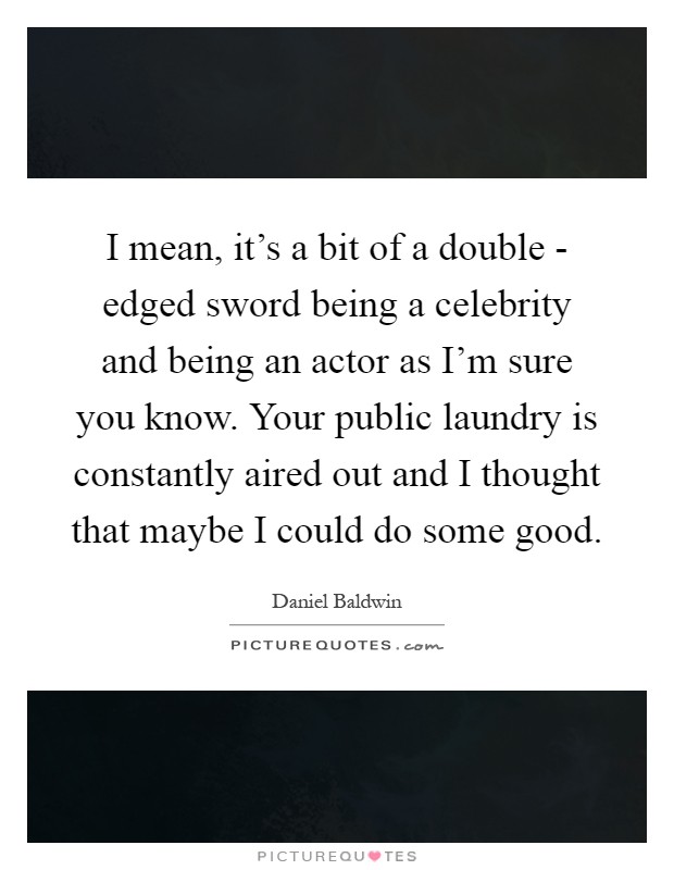 I mean, it's a bit of a double - edged sword being a celebrity and being an actor as I'm sure you know. Your public laundry is constantly aired out and I thought that maybe I could do some good Picture Quote #1