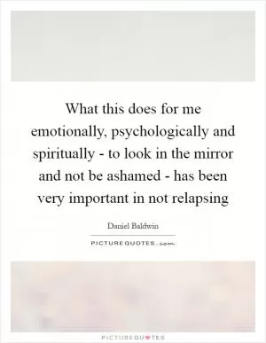 What this does for me emotionally, psychologically and spiritually - to look in the mirror and not be ashamed - has been very important in not relapsing Picture Quote #1