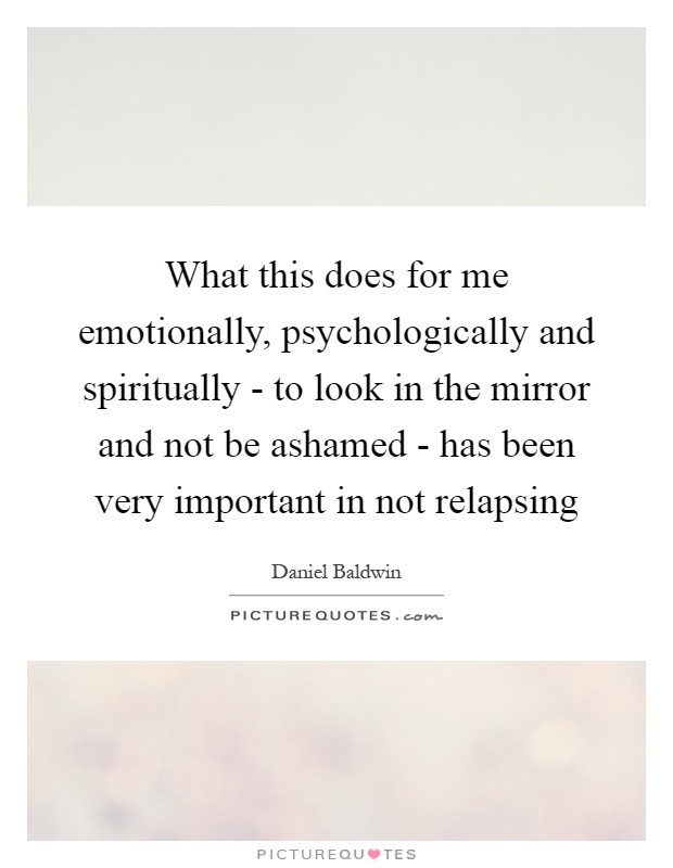 What this does for me emotionally, psychologically and spiritually - to look in the mirror and not be ashamed - has been very important in not relapsing Picture Quote #1