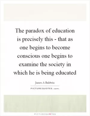 The paradox of education is precisely this - that as one begins to become conscious one begins to examine the society in which he is being educated Picture Quote #1