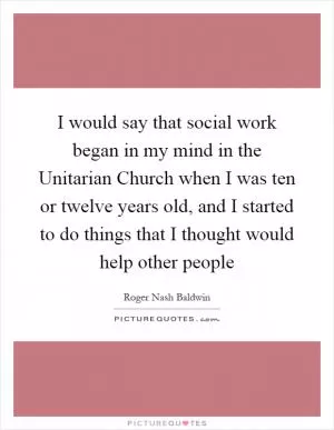 I would say that social work began in my mind in the Unitarian Church when I was ten or twelve years old, and I started to do things that I thought would help other people Picture Quote #1