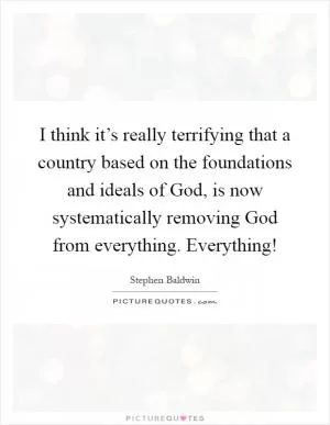 I think it’s really terrifying that a country based on the foundations and ideals of God, is now systematically removing God from everything. Everything! Picture Quote #1