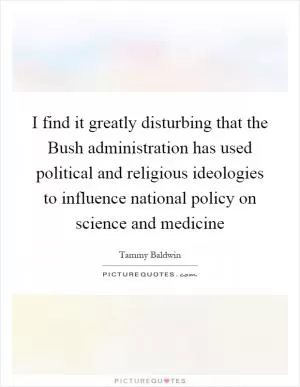 I find it greatly disturbing that the Bush administration has used political and religious ideologies to influence national policy on science and medicine Picture Quote #1