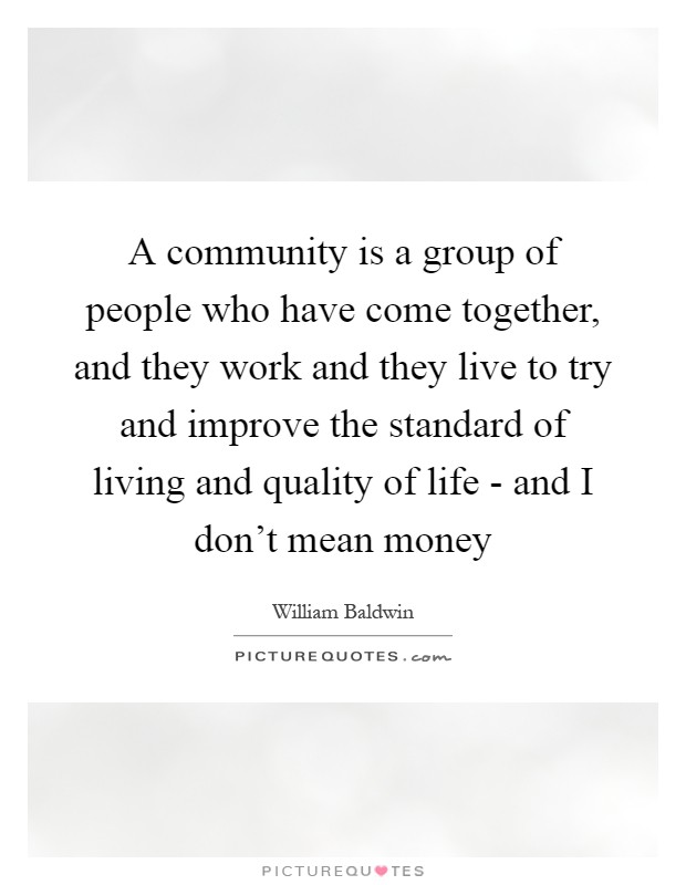 A community is a group of people who have come together, and they work and they live to try and improve the standard of living and quality of life - and I don't mean money Picture Quote #1