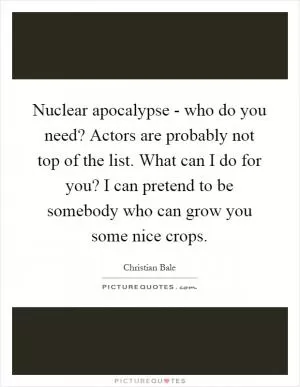 Nuclear apocalypse - who do you need? Actors are probably not top of the list. What can I do for you? I can pretend to be somebody who can grow you some nice crops Picture Quote #1