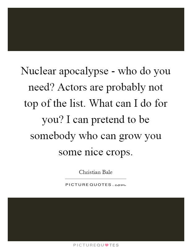 Nuclear apocalypse - who do you need? Actors are probably not top of the list. What can I do for you? I can pretend to be somebody who can grow you some nice crops Picture Quote #1