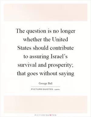 The question is no longer whether the United States should contribute to assuring Israel’s survival and prosperity; that goes without saying Picture Quote #1
